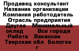 Продавец-консультант › Название организации ­ Компания-работодатель › Отрасль предприятия ­ Другое › Минимальный оклад ­ 1 - Все города Работа » Вакансии   . Тверская обл.,Бологое г.